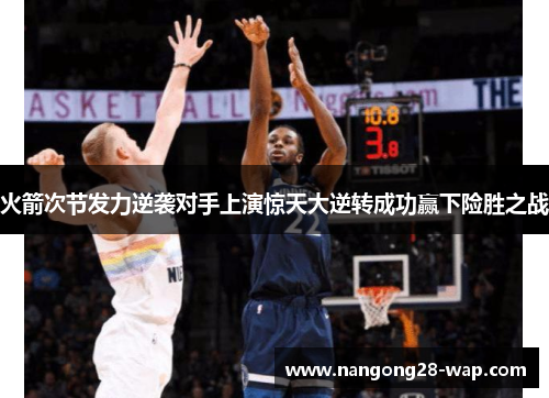 火箭次节发力逆袭对手上演惊天大逆转成功赢下险胜之战